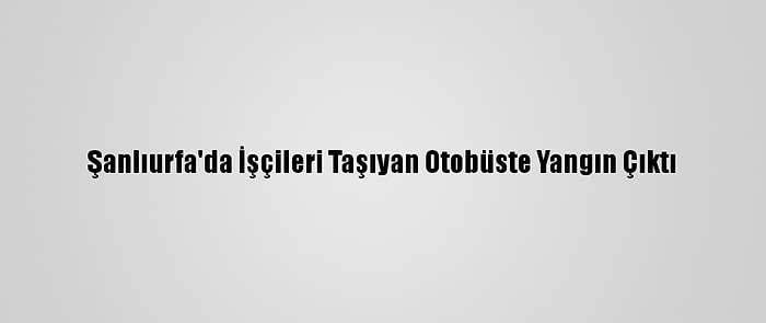 Şanlıurfa'da İşçileri Taşıyan Otobüste Yangın Çıktı