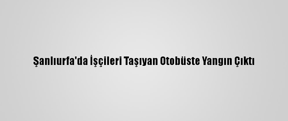Şanlıurfa'da İşçileri Taşıyan Otobüste Yangın Çıktı