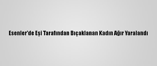 Esenler'de Eşi Tarafından Bıçaklanan Kadın Ağır Yaralandı