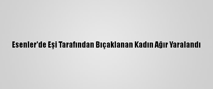 Esenler'de Eşi Tarafından Bıçaklanan Kadın Ağır Yaralandı