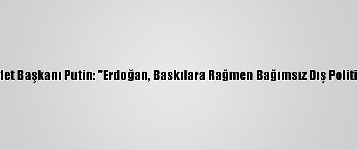 Rusya Devlet Başkanı Putin: "Erdoğan, Baskılara Rağmen Bağımsız Dış Politika İzliyor"