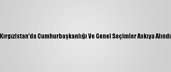 Kırgızistan'da Cumhurbaşkanlığı Ve Genel Seçimler Askıya Alındı