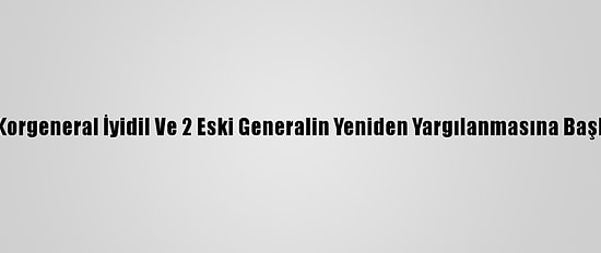 Eski Korgeneral İyidil Ve 2 Eski Generalin Yeniden Yargılanmasına Başlandı