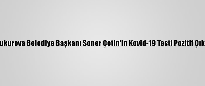 Çukurova Belediye Başkanı Soner Çetin'in Kovid-19 Testi Pozitif Çıktı