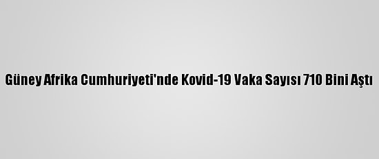 Güney Afrika Cumhuriyeti'nde Kovid-19 Vaka Sayısı 710 Bini Aştı