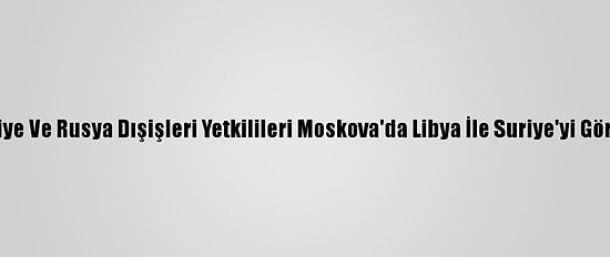 Türkiye Ve Rusya Dışişleri Yetkilileri Moskova'da Libya İle Suriye'yi Görüştü