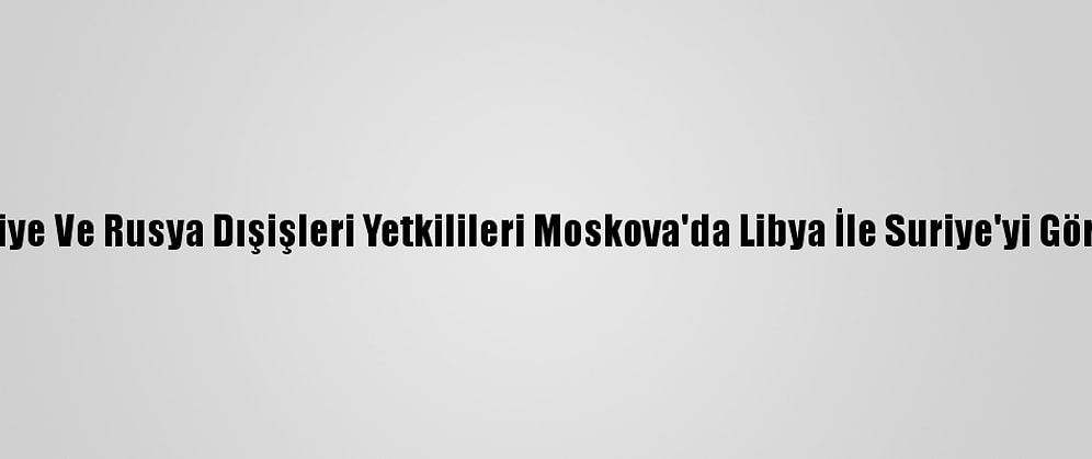 Türkiye Ve Rusya Dışişleri Yetkilileri Moskova'da Libya İle Suriye'yi Görüştü