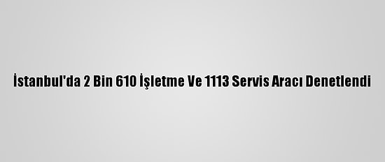 İstanbul'da 2 Bin 610 İşletme Ve 1113 Servis Aracı Denetlendi