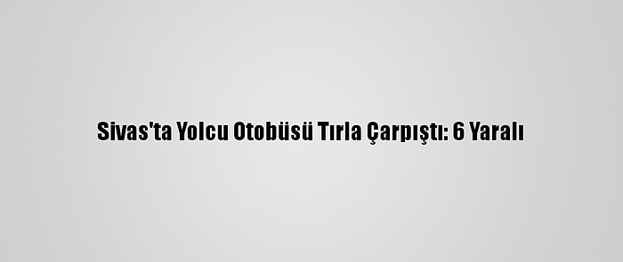 Sivas'ta Yolcu Otobüsü Tırla Çarpıştı: 6 Yaralı