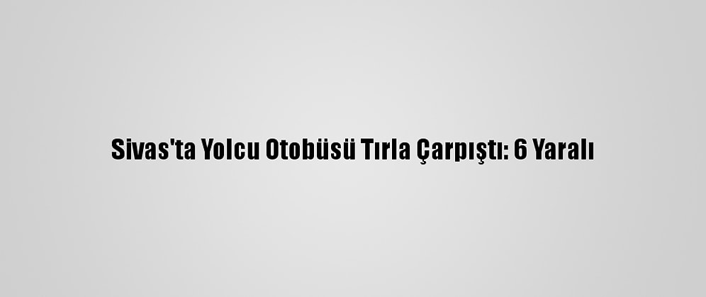 Sivas'ta Yolcu Otobüsü Tırla Çarpıştı: 6 Yaralı