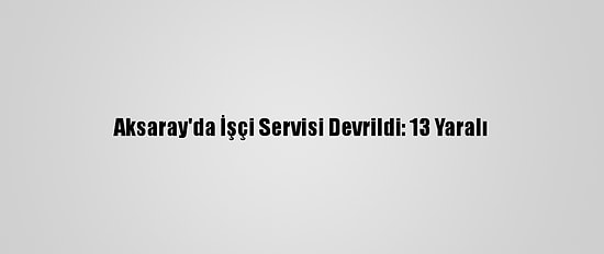 Aksaray'da İşçi Servisi Devrildi: 13 Yaralı