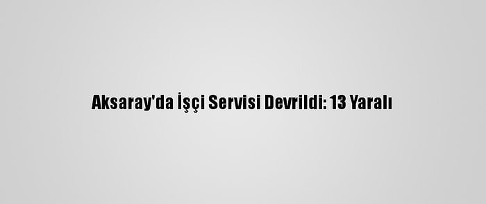 Aksaray'da İşçi Servisi Devrildi: 13 Yaralı