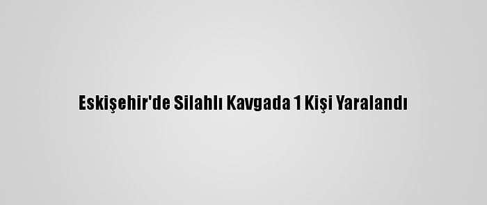 Eskişehir'de Silahlı Kavgada 1 Kişi Yaralandı