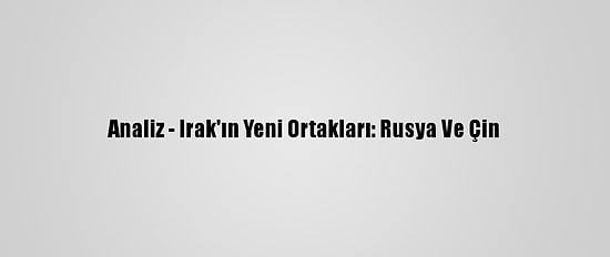 Analiz - Irak'ın Yeni Ortakları: Rusya Ve Çin