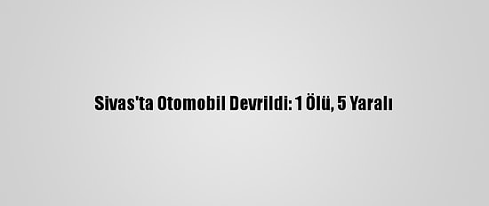 Sivas'ta Otomobil Devrildi: 1 Ölü, 5 Yaralı