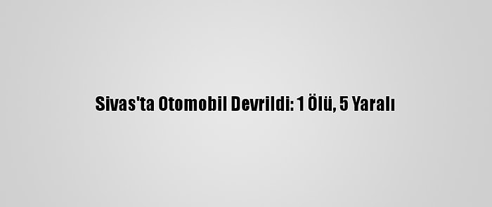 Sivas'ta Otomobil Devrildi: 1 Ölü, 5 Yaralı