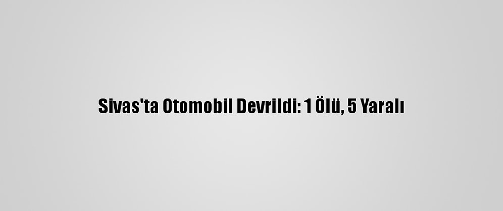Sivas'ta Otomobil Devrildi: 1 Ölü, 5 Yaralı