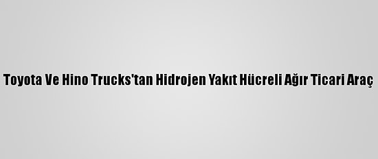 Toyota Ve Hino Trucks'tan Hidrojen Yakıt Hücreli Ağır Ticari Araç