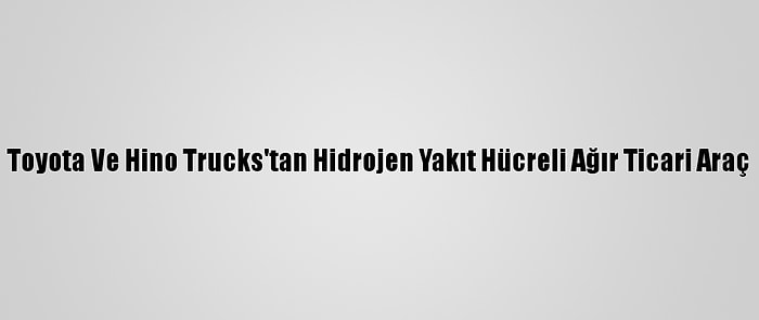 Toyota Ve Hino Trucks'tan Hidrojen Yakıt Hücreli Ağır Ticari Araç