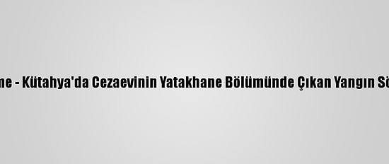 Güncelleme - Kütahya'da Cezaevinin Yatakhane Bölümünde Çıkan Yangın Söndürüldü