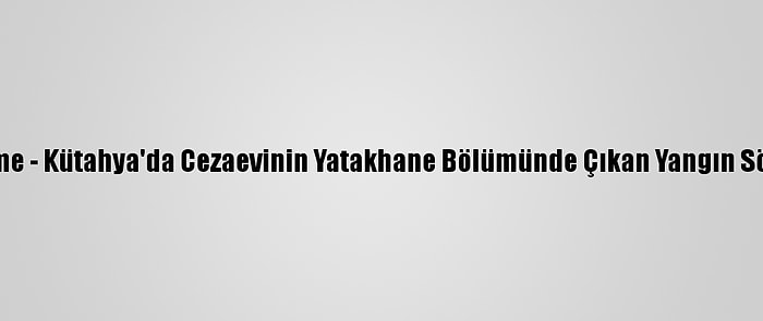 Güncelleme - Kütahya'da Cezaevinin Yatakhane Bölümünde Çıkan Yangın Söndürüldü