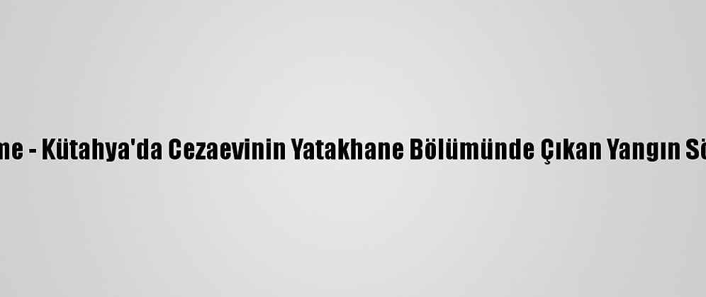 Güncelleme - Kütahya'da Cezaevinin Yatakhane Bölümünde Çıkan Yangın Söndürüldü