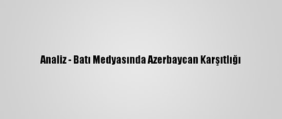 Analiz - Batı Medyasında Azerbaycan Karşıtlığı