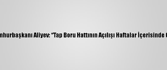 Azerbaycan Cumhurbaşkanı Aliyev: “Tap Boru Hattının Açılışı Haftalar İçerisinde Gerçekleşecek”