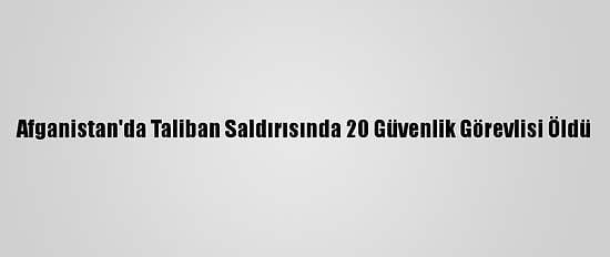 Afganistan'da Taliban Saldırısında 20 Güvenlik Görevlisi Öldü