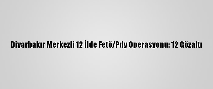 Diyarbakır Merkezli 12 İlde Fetö/Pdy Operasyonu: 12 Gözaltı