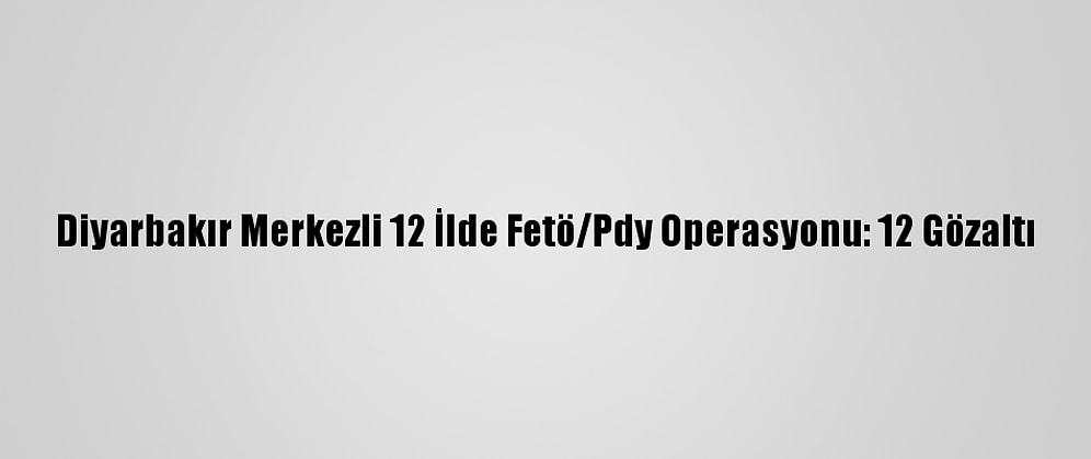 Diyarbakır Merkezli 12 İlde Fetö/Pdy Operasyonu: 12 Gözaltı