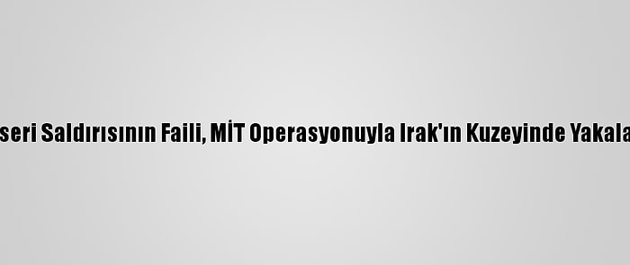 Kayseri Saldırısının Faili, MİT Operasyonuyla Irak'ın Kuzeyinde Yakalandı