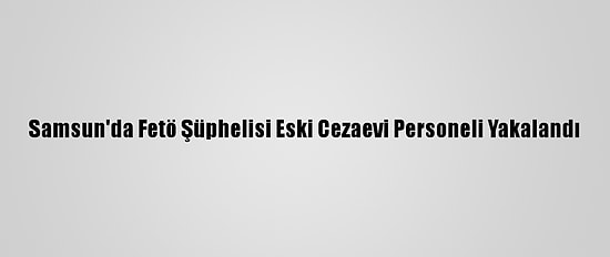 Samsun'da Fetö Şüphelisi Eski Cezaevi Personeli Yakalandı