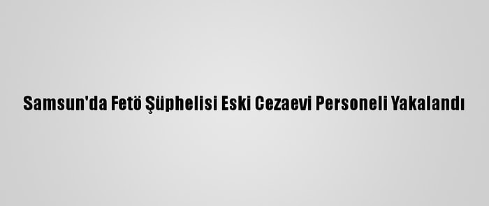 Samsun'da Fetö Şüphelisi Eski Cezaevi Personeli Yakalandı