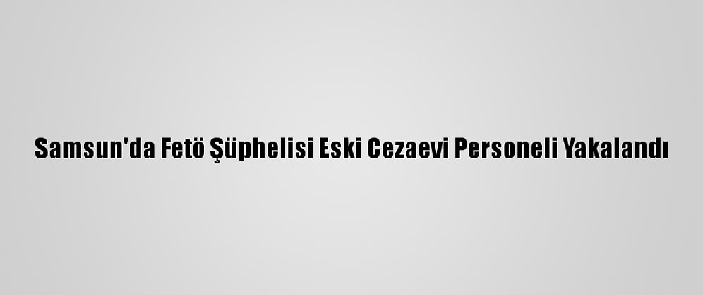 Samsun'da Fetö Şüphelisi Eski Cezaevi Personeli Yakalandı
