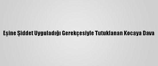 Eşine Şiddet Uyguladığı Gerekçesiyle Tutuklanan Kocaya Dava
