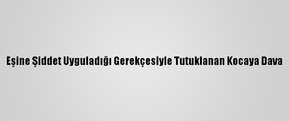 Eşine Şiddet Uyguladığı Gerekçesiyle Tutuklanan Kocaya Dava