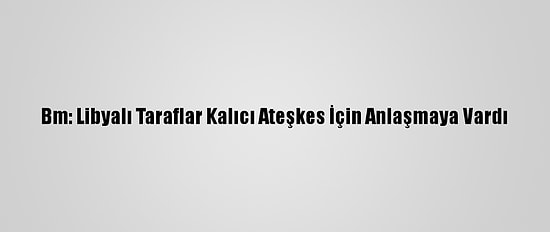Bm: Libyalı Taraflar Kalıcı Ateşkes İçin Anlaşmaya Vardı