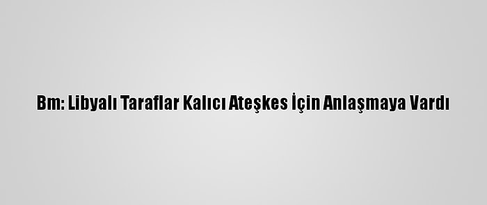 Bm: Libyalı Taraflar Kalıcı Ateşkes İçin Anlaşmaya Vardı