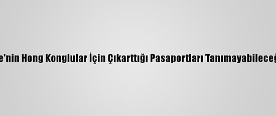 Çin, İngiltere'nin Hong Konglular İçin Çıkarttığı Pasaportları Tanımayabileceğini Açıkladı