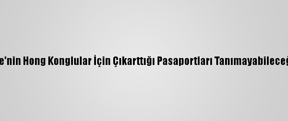 Çin, İngiltere'nin Hong Konglular İçin Çıkarttığı Pasaportları Tanımayabileceğini Açıkladı