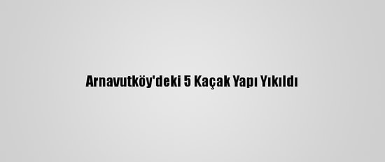 Arnavutköy'deki 5 Kaçak Yapı Yıkıldı
