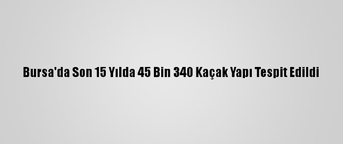 Bursa'da Son 15 Yılda 45 Bin 340 Kaçak Yapı Tespit Edildi