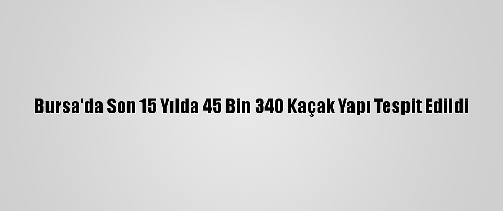 Bursa'da Son 15 Yılda 45 Bin 340 Kaçak Yapı Tespit Edildi