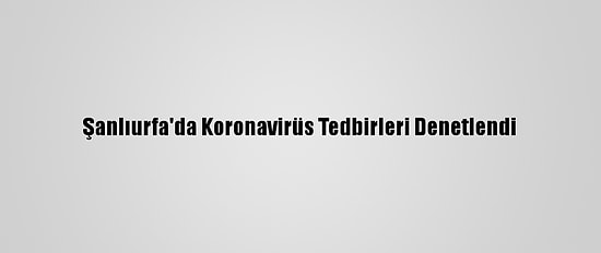 Şanlıurfa'da Koronavirüs Tedbirleri Denetlendi