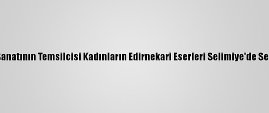 Asırlık El Sanatının Temsilcisi Kadınların Edirnekari Eserleri Selimiye'de Sergileniyor