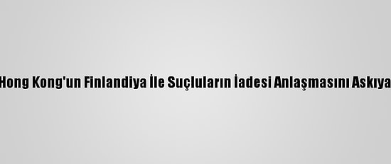 Çin, Hong Kong'un Finlandiya İle Suçluların İadesi Anlaşmasını Askıya Aldı