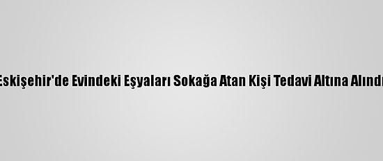 Eskişehir'de Evindeki Eşyaları Sokağa Atan Kişi Tedavi Altına Alındı