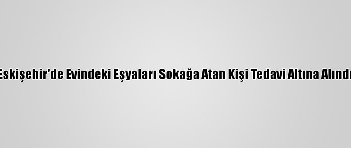 Eskişehir'de Evindeki Eşyaları Sokağa Atan Kişi Tedavi Altına Alındı