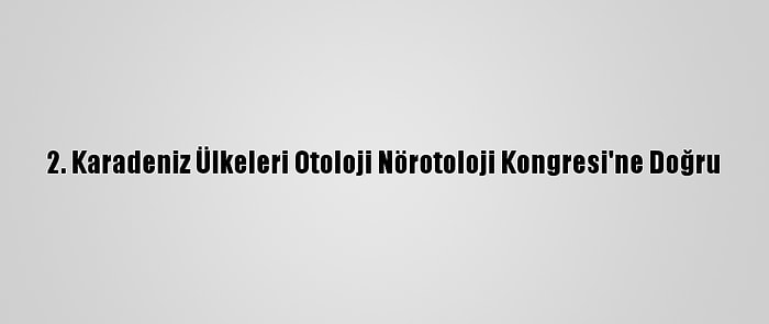 2. Karadeniz Ülkeleri Otoloji Nörotoloji Kongresi'ne Doğru